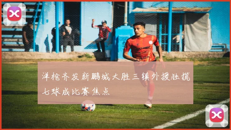 洋枪齐发新鹏城大胜三镇外援独揽七球成比赛焦点