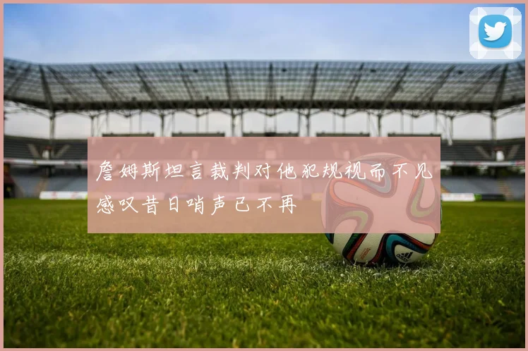 詹姆斯坦言裁判对他犯规视而不见感叹昔日哨声已不再