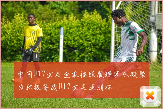 中国U17女足全家福照展现团队凝聚力积极备战U17女足亚洲杯
