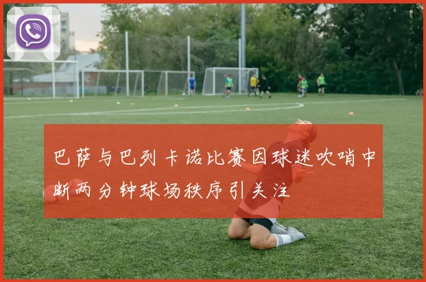 巴萨与巴列卡诺比赛因球迷吹哨中断两分钟球场秩序引关注